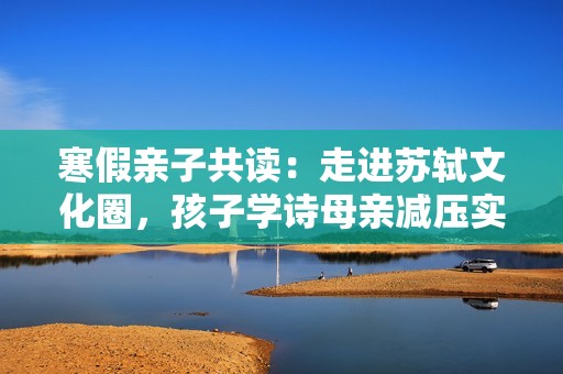 寒假亲子共读：走进苏轼文化圈，孩子学诗母亲减压实现双赢