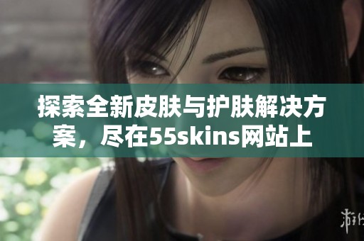 探索全新皮肤与护肤解决方案，尽在55skins网站上