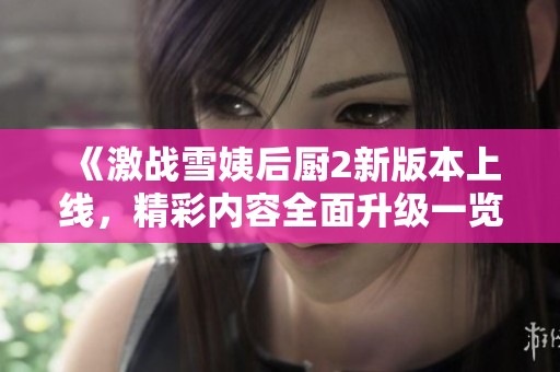 《激战雪姨后厨2新版本上线，精彩内容全面升级一览》