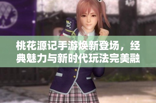 桃花源记手游焕新登场，经典魅力与新时代玩法完美融合
