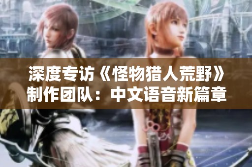 深度专访《怪物猎人荒野》制作团队：中文语音新篇章的背后故事
