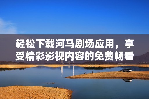 轻松下载河马剧场应用，享受精彩影视内容的免费畅看体验