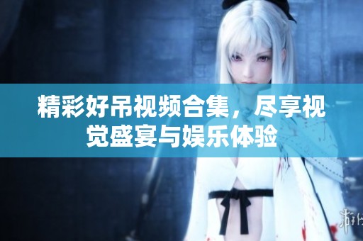 精彩好吊视频合集，尽享视觉盛宴与娱乐体验