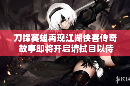 刀锋英雄再现江湖侠客传奇 故事即将开启请拭目以待