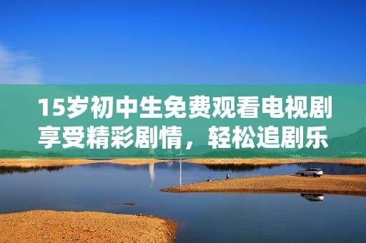 15岁初中生免费观看电视剧享受精彩剧情，轻松追剧乐不停