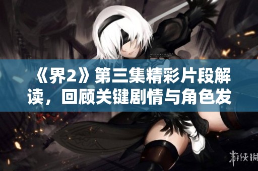 《界2》第三集精彩片段解读，回顾关键剧情与角色发展