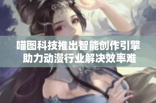 喵图科技推出智能创作引擎 助力动漫行业解决效率难题