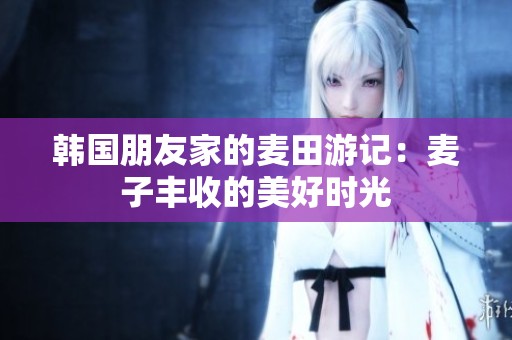 韩国朋友家的麦田游记：麦子丰收的美好时光
