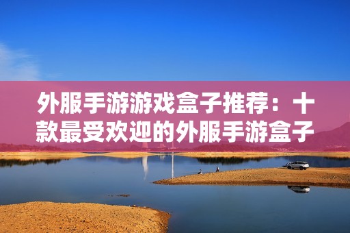 外服手游游戏盒子推荐：十款最受欢迎的外服手游盒子排行榜分析