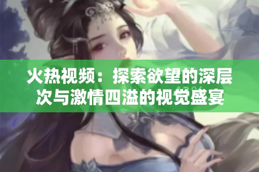 火热视频：探索欲望的深层次与激情四溢的视觉盛宴