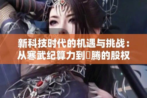 新科技时代的机遇与挑战：从寒武纪算力到昇腾的股权发展解析