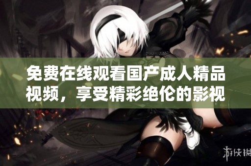 免费在线观看国产成人精品视频，享受精彩绝伦的影视体验