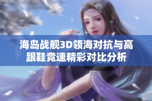 海岛战舰3D领海对抗与高跟鞋竞速精彩对比分析