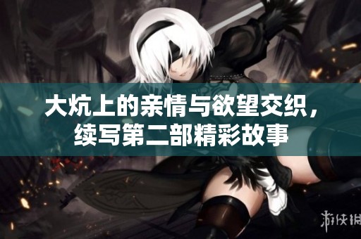 大炕上的亲情与欲望交织，续写第二部精彩故事
