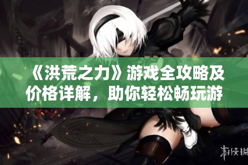《洪荒之力》游戏全攻略及价格详解，助你轻松畅玩游戏