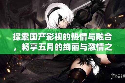 探索国产影视的热情与融合，畅享五月的绚丽与激情之旅