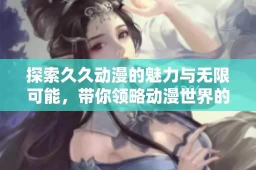 探索久久动漫的魅力与无限可能，带你领略动漫世界的精彩瞬间