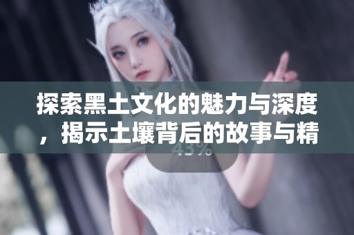 探索黑土文化的魅力与深度，揭示土壤背后的故事与精神财富