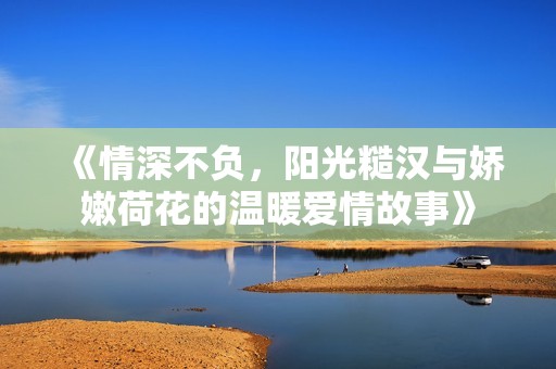 《情深不负，阳光糙汉与娇嫩荷花的温暖爱情故事》
