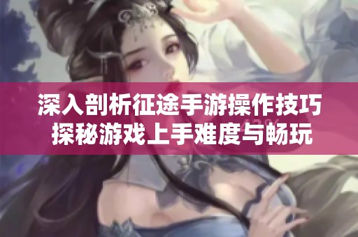 深入剖析征途手游操作技巧 探秘游戏上手难度与畅玩体验解析