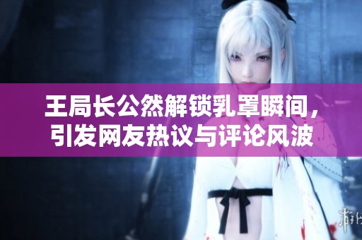 王局长公然解锁乳罩瞬间，引发网友热议与评论风波
