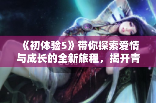 《初体验5》带你探索爱情与成长的全新旅程，揭开青春的神秘面纱