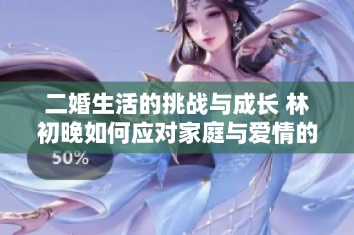 二婚生活的挑战与成长 林初晚如何应对家庭与爱情的双重考验