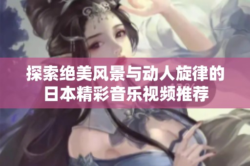 探索绝美风景与动人旋律的日本精彩音乐视频推荐