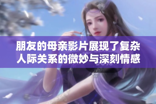朋友的母亲影片展现了复杂人际关系的微妙与深刻情感