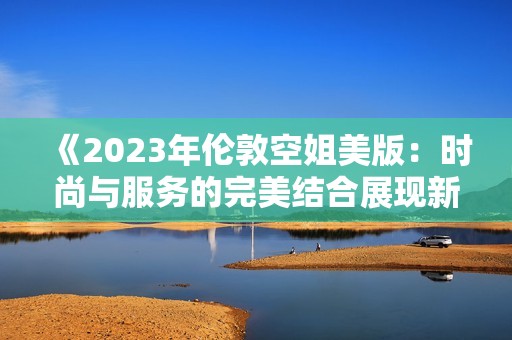 《2023年伦敦空姐美版：时尚与服务的完美结合展现新风貌》