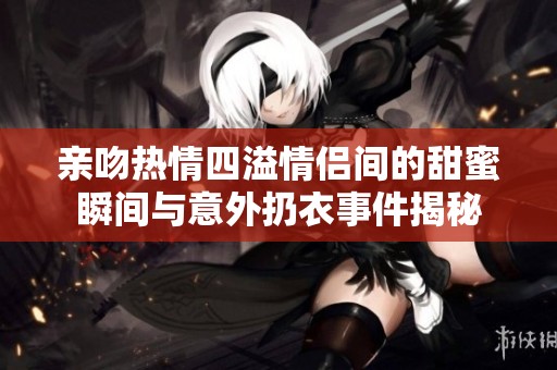 亲吻热情四溢情侣间的甜蜜瞬间与意外扔衣事件揭秘
