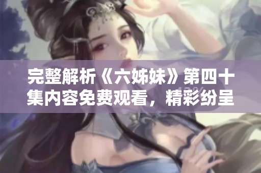 完整解析《六姊妹》第四十集内容免费观看，精彩纷呈情节回顾与角色剖析