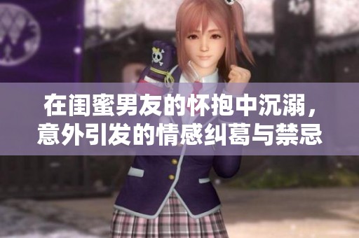 在闺蜜男友的怀抱中沉溺，意外引发的情感纠葛与禁忌之恋