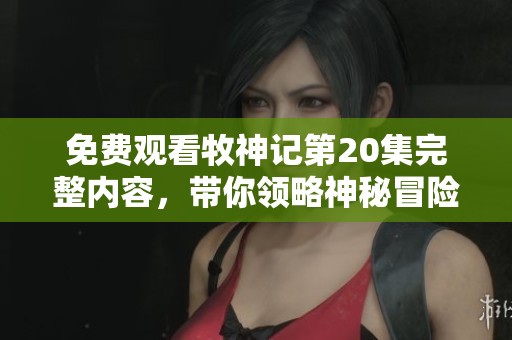 免费观看牧神记第20集完整内容，带你领略神秘冒险与精彩剧情