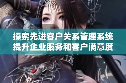 探索先进客户关系管理系统提升企业服务和客户满意度
