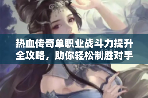 热血传奇单职业战斗力提升全攻略，助你轻松制胜对手的方法揭秘