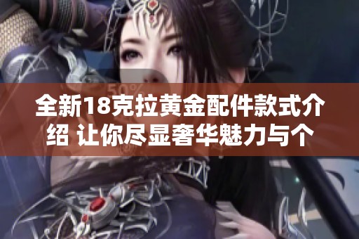 全新18克拉黄金配件款式介绍 让你尽显奢华魅力与个性风格