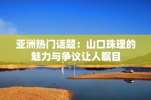 亚洲热门话题：山口珠理的魅力与争议让人瞩目