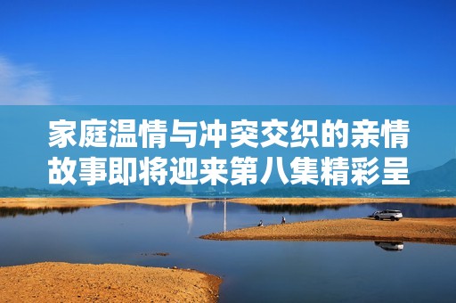 家庭温情与冲突交织的亲情故事即将迎来第八集精彩呈现