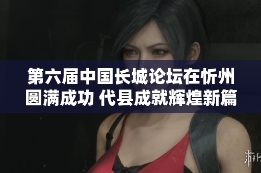 第六届中国长城论坛在忻州圆满成功 代县成就辉煌新篇章