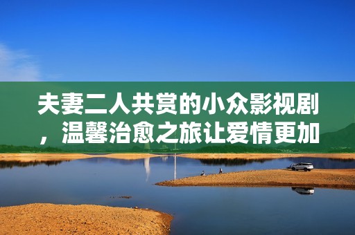 夫妻二人共赏的小众影视剧，温馨治愈之旅让爱情更加深厚