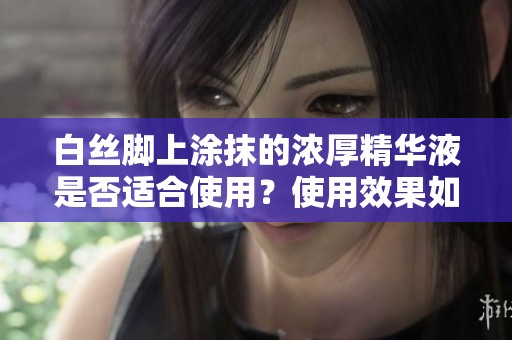 白丝脚上涂抹的浓厚精华液是否适合使用？使用效果如何揭秘