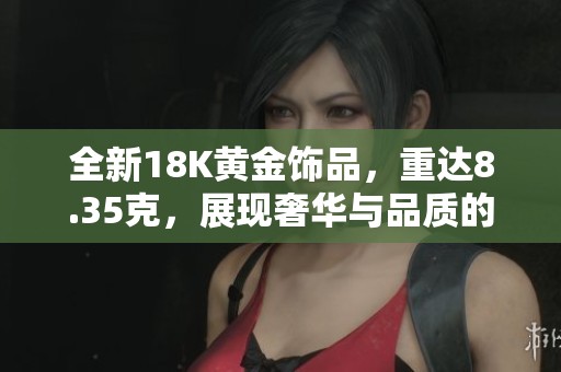 全新18K黄金饰品，重达8.35克，展现奢华与品质的完美结合