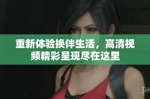 重新体验换伴生活，高清视频精彩呈现尽在这里