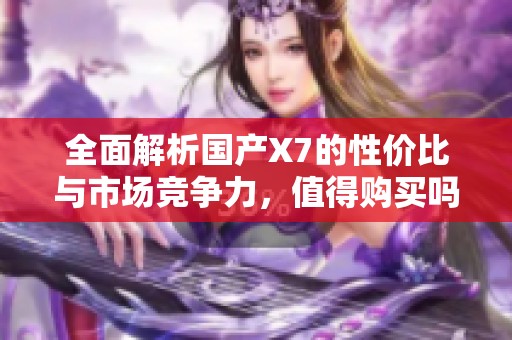 全面解析国产X7的性价比与市场竞争力，值得购买吗？