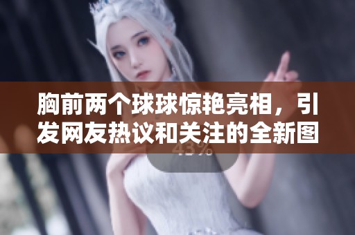 胸前两个球球惊艳亮相，引发网友热议和关注的全新图片曝光