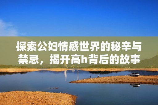 探索公妇情感世界的秘辛与禁忌，揭开高h背后的故事与真相