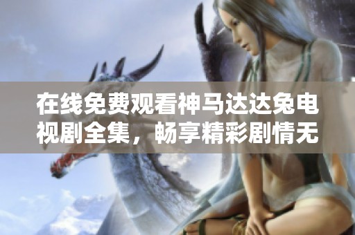 在线免费观看神马达达兔电视剧全集，畅享精彩剧情无限回放