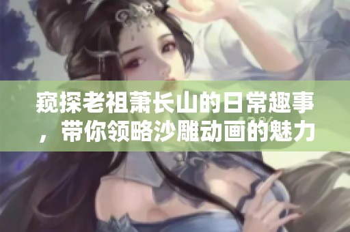 窥探老祖萧长山的日常趣事，带你领略沙雕动画的魅力