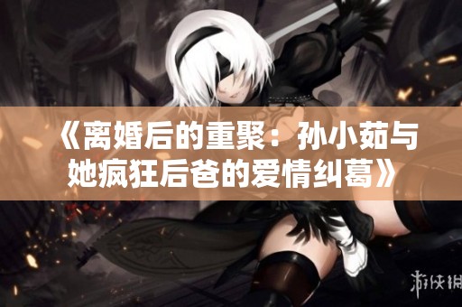 《离婚后的重聚：孙小茹与她疯狂后爸的爱情纠葛》